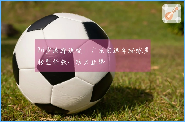 26岁选择退役！广东宏远年轻球员转型任教，助力杜锋