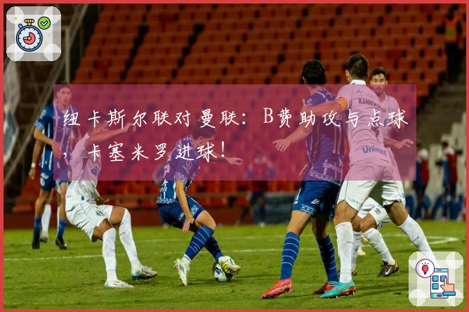 纽卡斯尔联对曼联：B费助攻与点球，卡塞米罗进球！