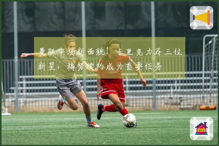 曼联中场新面貌！卡里克力荐三位新星，梅努续约成为首要任务