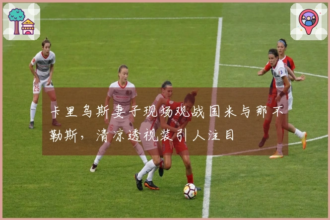 卡里乌斯妻子现场观战国米与那不勒斯，清凉透视装引人注目