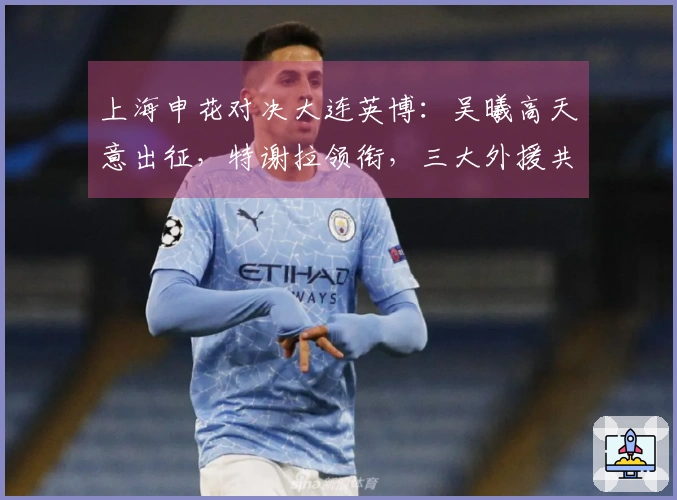 上海申花对决大连英博：吴曦高天意出征，特谢拉领衔，三大外援共同发力