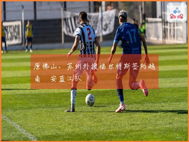 原佛山、苏州外援福尔特斯签约越南乂安蓝江队