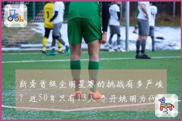 新秀晋级全明星赛的挑战有多严峻？近50年只有13人 乔丹姚明为代表 现役无一人