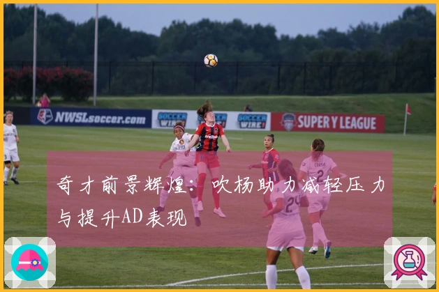 奇才前景辉煌：吹杨助力减轻压力与提升AD表现