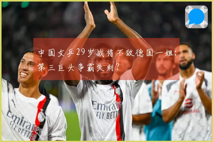 中国女乒29岁战将不敌德国一姐:第三巨头争霸失利?