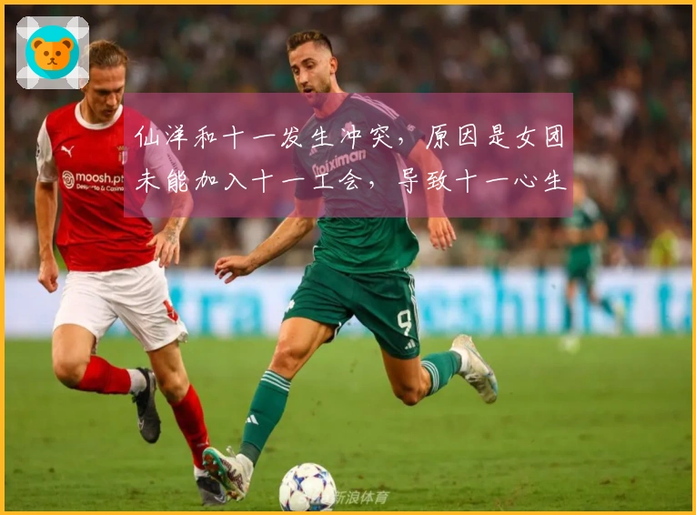 仙洋和十一发生冲突，原因是女团未能加入十一工会，导致十一心生不满！