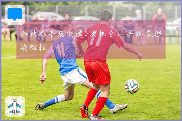 加纳乔半场制造5次机会，平纪录迎战维拉